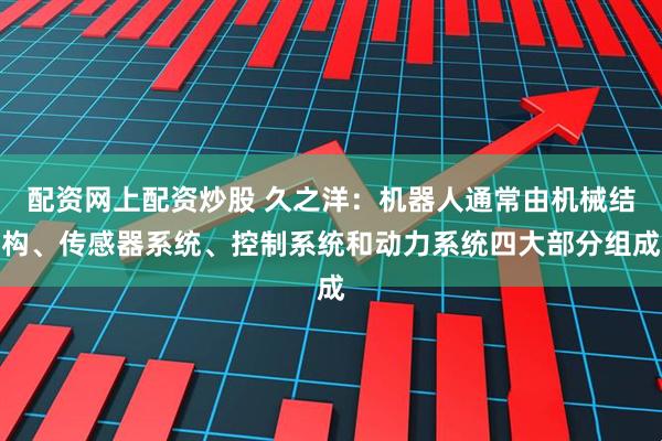 配资网上配资炒股 久之洋：机器人通常由机械结构、传感器系统、控制系统和动力系统四大部分组成