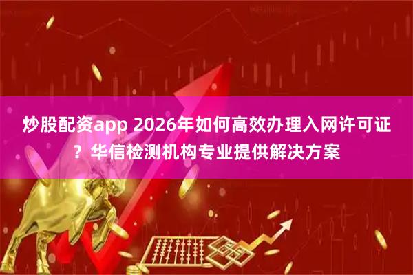 炒股配资app 2026年如何高效办理入网许可证？华信检测机构专业提供解决方案