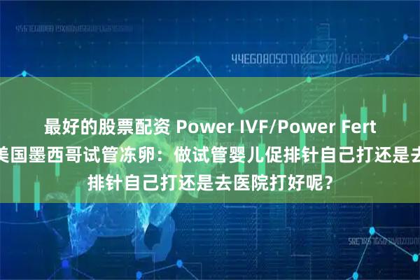 最好的股票配资 Power IVF/Power Fertiltiy Center美国墨西哥试管冻卵：做试管婴儿促排针自己打还是去医院打好呢？