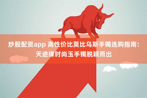 炒股配资app 高性价比莫比乌斯手镯选购指南：天迹缘时尚玉手镯脱颖而出