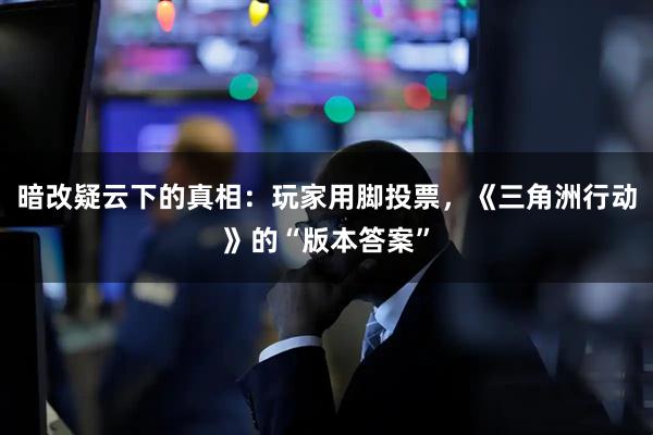 暗改疑云下的真相：玩家用脚投票，《三角洲行动》的“版本答案”