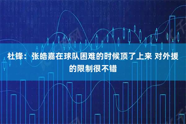 杜锋：张皓嘉在球队困难的时候顶了上来 对外援的限制很不错