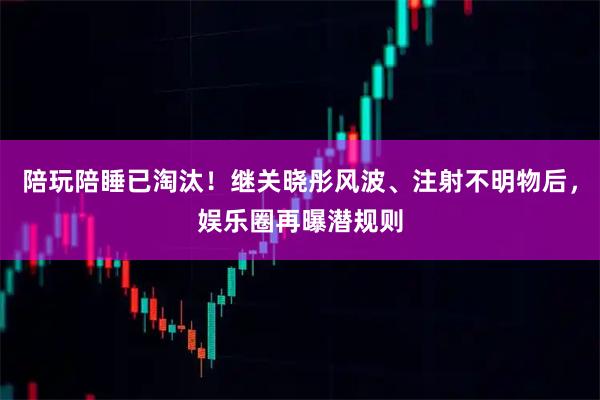 陪玩陪睡已淘汰！继关晓彤风波、注射不明物后，娱乐圈再曝潜规则