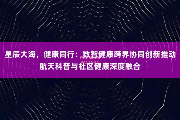 星辰大海，健康同行：数智健康跨界协同创新推动航天科普与社区健康深度融合