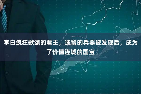 李白疯狂歌颂的君主，遗留的兵器被发现后，成为了价值连城的国宝