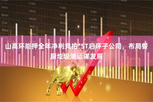 山高环能押全年净利竞拍*ST启环子公司，布局餐厨垃圾清运谋发展