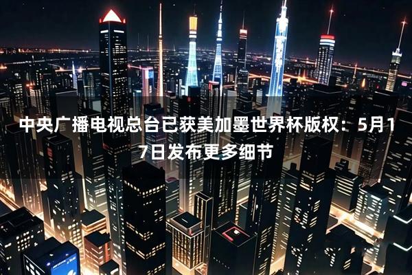 中央广播电视总台已获美加墨世界杯版权：5月17日发布更多细节