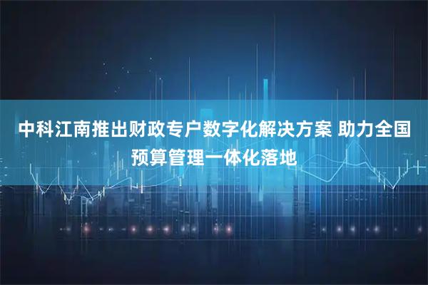 中科江南推出财政专户数字化解决方案 助力全国预算管理一体化落地