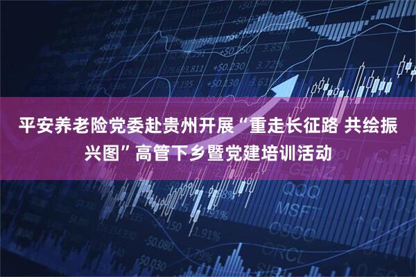平安养老险党委赴贵州开展“重走长征路 共绘振兴图”高管下乡暨党建培训活动