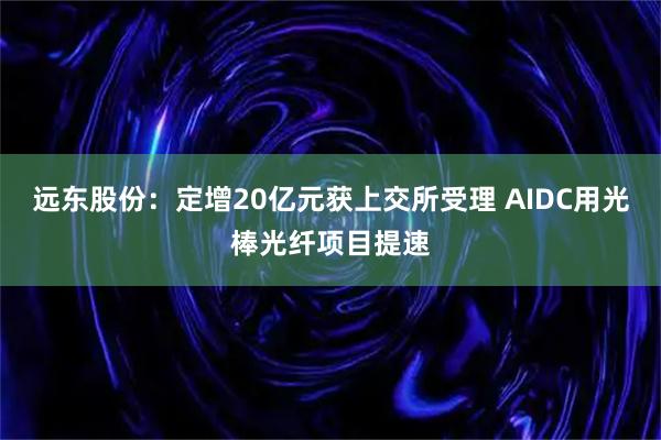 远东股份：定增20亿元获上交所受理 AIDC用光棒光纤项目提速