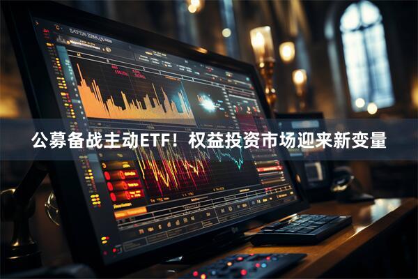 公募备战主动ETF！权益投资市场迎来新变量