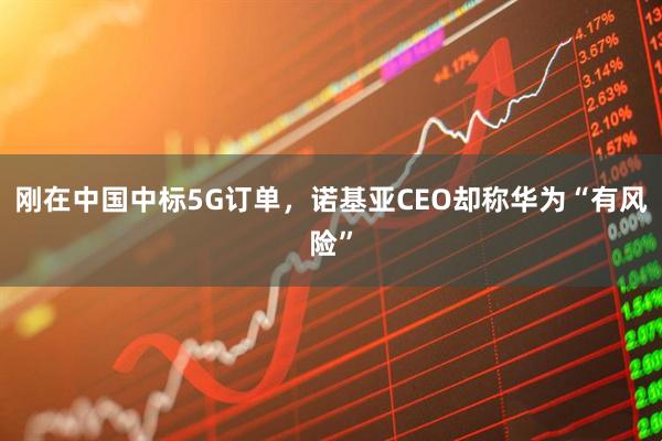 刚在中国中标5G订单，诺基亚CEO却称华为“有风险”
